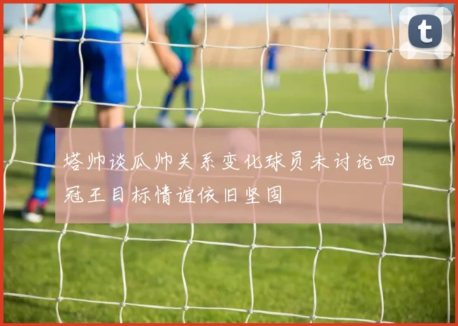 塔帅谈瓜帅关系变化球员未讨论四冠王目标情谊依旧坚固