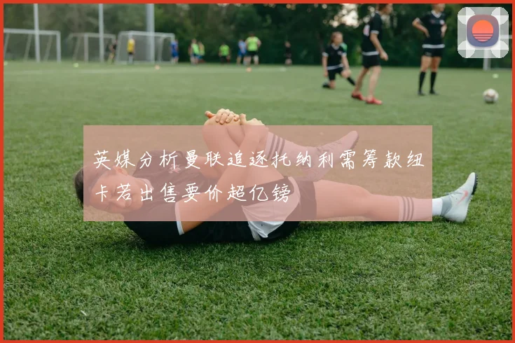 英媒分析曼联追逐托纳利需筹款纽卡若出售要价超亿镑