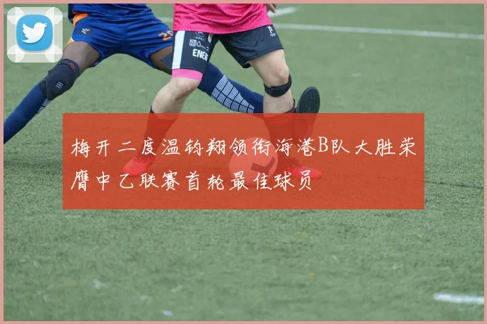 梅开二度温钧翔领衔海港B队大胜荣膺中乙联赛首轮最佳球员