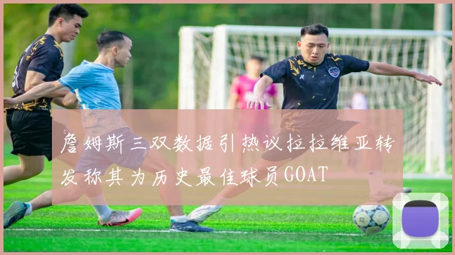 詹姆斯三双数据引热议拉拉维亚转发称其为历史最佳球员GOAT