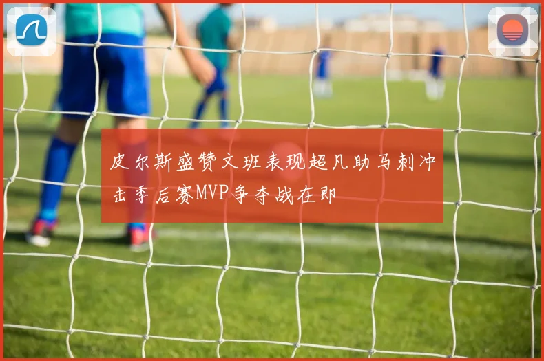 皮尔斯盛赞文班表现超凡助马刺冲击季后赛MVP争夺战在即