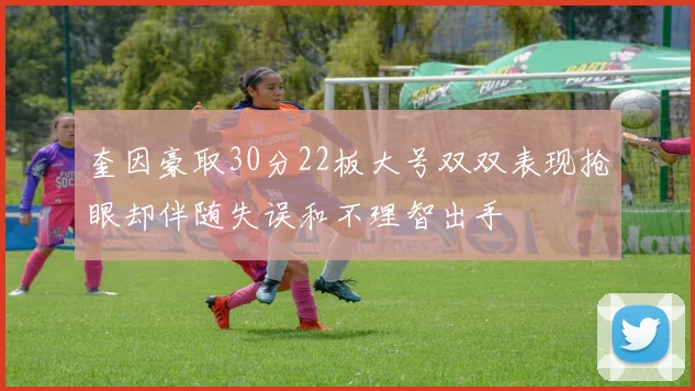 奎因豪取30分22板大号双双表现抢眼却伴随失误和不理智出手