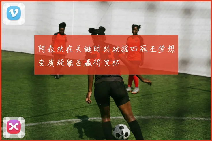 阿森纳在关键时刻动摇四冠王梦想变质疑能否赢得奖杯