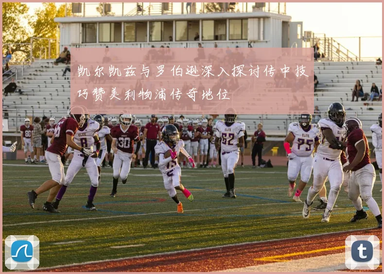 凯尔凯兹与罗伯逊深入探讨传中技巧赞美利物浦传奇地位