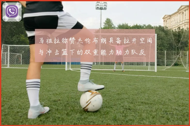 马祖拉称赞杰伦布朗具备拉开空间与冲击篮下的双重能力助力队友