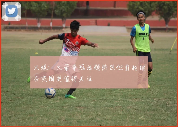 火媒：火箭争冠话题热烈但首轮能否突围更值得关注