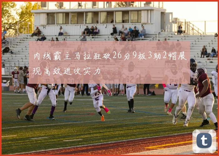 内线霸主马拉狂砍26分9板3助2帽展现高效进攻实力