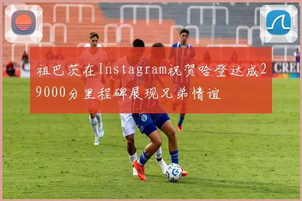祖巴茨在Instagram祝贺哈登达成29000分里程碑展现兄弟情谊