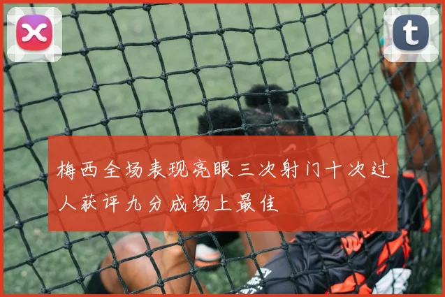 梅西全场表现亮眼三次射门十次过人获评九分成场上最佳