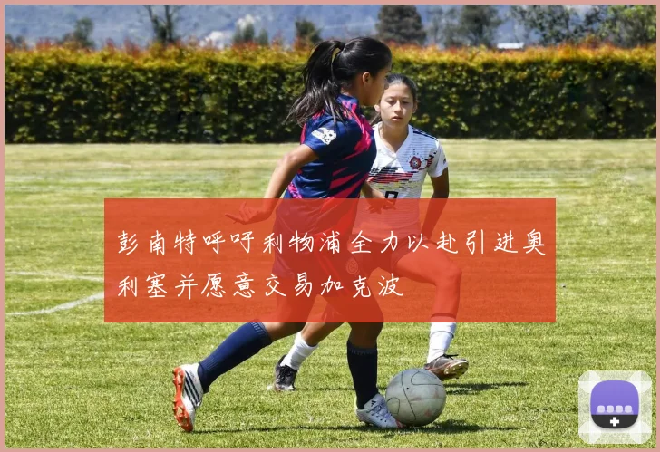 彭南特呼吁利物浦全力以赴引进奥利塞并愿意交易加克波