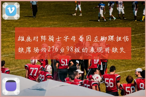 雄鹿对阵骑士字母哥因左脚踝扭伤缺席场均276分98板的表现将缺失