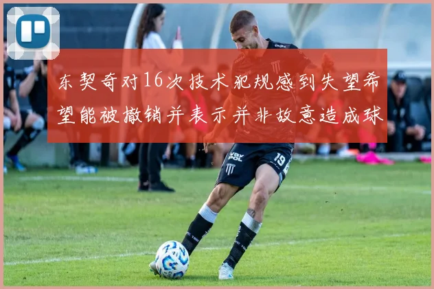 东契奇对16次技术犯规感到失望希望能被撤销并表示并非故意造成球队困扰