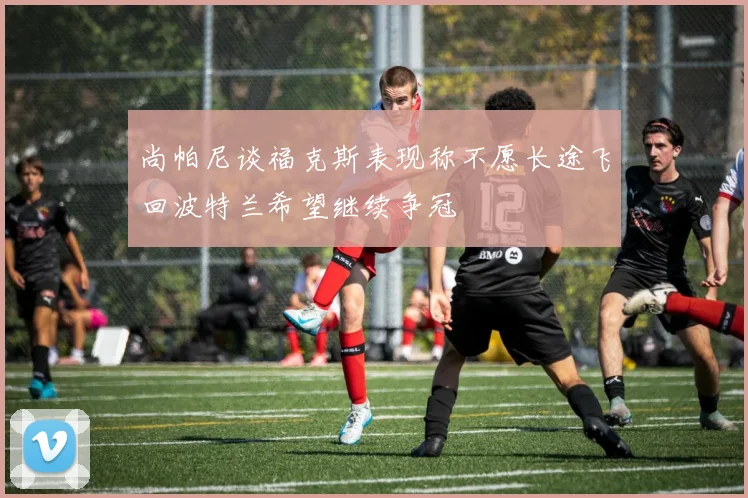 尚帕尼谈福克斯表现称不愿长途飞回波特兰希望继续争冠