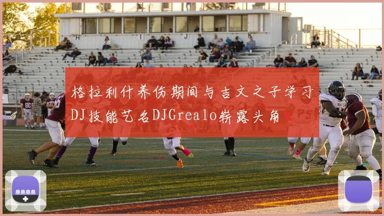 格拉利什养伤期间与吉文之子学习DJ技能艺名DJGrealo崭露头角
