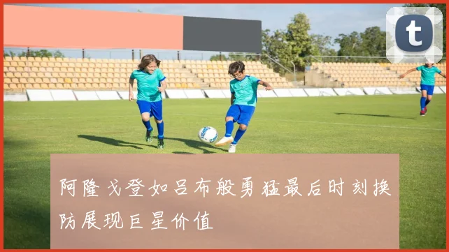 阿隆戈登如吕布般勇猛最后时刻换防展现巨星价值