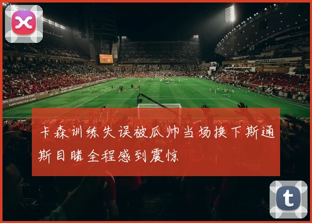 卡森训练失误被瓜帅当场换下斯通斯目睹全程感到震惊